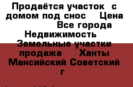 Продаётся участок (с домом под снос) › Цена ­ 150 000 - Все города Недвижимость » Земельные участки продажа   . Ханты-Мансийский,Советский г.